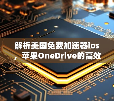 解析美国免费加速器ios，苹果OneDrive的高效下载解决方案