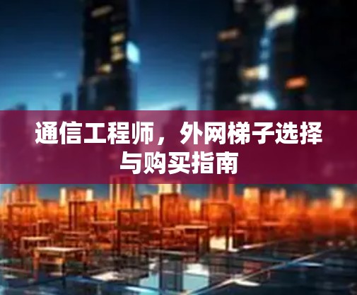 通信工程师,外网梯子选择与购买指南 通信工程师,外网梯子选择与购买指南