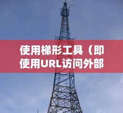使用梯形工具（即使用URL访问外部网站）是一个有效的途径，但需要遵循一定的步骤和注意事项以确保安全和高效。以下是一个系统性的指南，帮助您有效地使用梯形工具