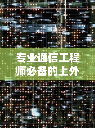 专业通信工程师必备的上外网梯子选择指南