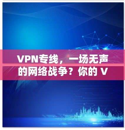 VPN专线，一场无声的网络战争？你的 VPN 解决方案到底该怎么做？