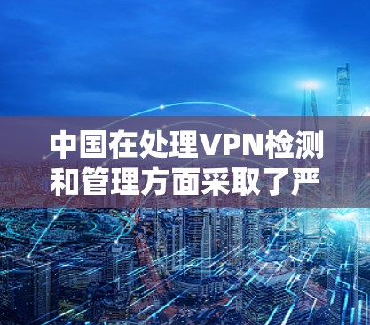 中国在处理VPN检测和管理方面采取了严格的措施，以确保网络环境的秩序和安全。以下是对中国在VPN检测和管理方面的详细情况的总结