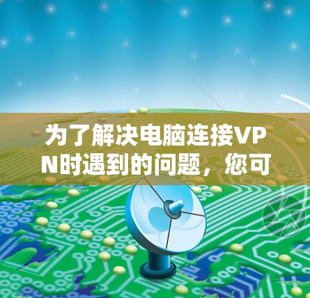 为了解决电脑连接VPN时遇到的问题，您可以按照以下步骤进行操作