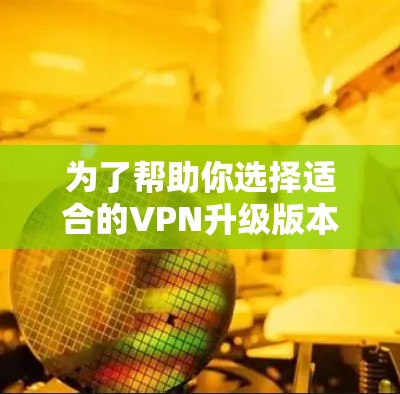为了帮助你选择适合的VPN升级版本，以下是一些关键因素和建议，结合你的使用习惯和需求