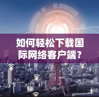 如何轻松下载国际网络客户端？全面解析下载步骤及注意事项