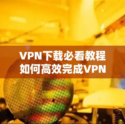 VPN下载必看教程如何高效完成VPN热门下载