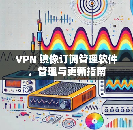 VPN 镜像订阅管理软件,管理与更新指南 VPN 镜像订阅管理软件,管理与更新指南