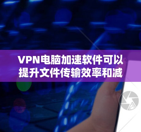 VPN电脑加速软件可以提升文件传输效率和减少处理时间，但使用前需谨慎评估其潜在影响。以下是一些关键点，帮助你更好地理解和使用该软件