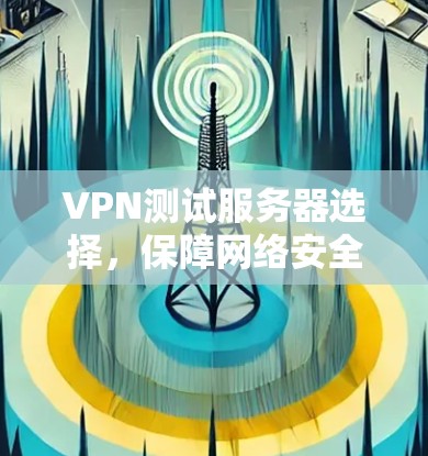 VPN测试服务器选择，保障网络安全的必选设备