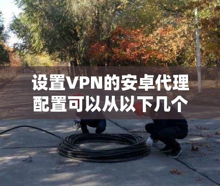 设置VPN的安卓代理配置可以从以下几个方面入手