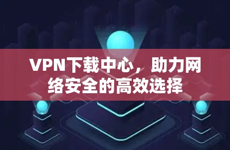 VPN下载中心，助力网络安全的高效选择