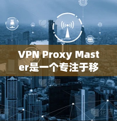VPN Proxy Master是一个专注于移动设备的VPN工具，旨在为用户提供快速、便捷的VPN服务。以下是对它的评测和移动端体验的详细分析