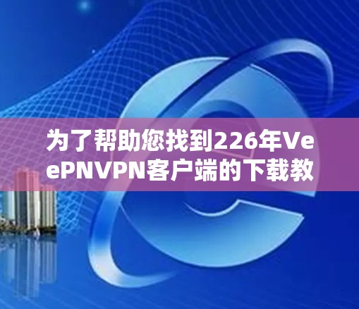 为了帮助您找到226年VeePNVPN客户端的下载教程，您可以按照以下步骤进行操作