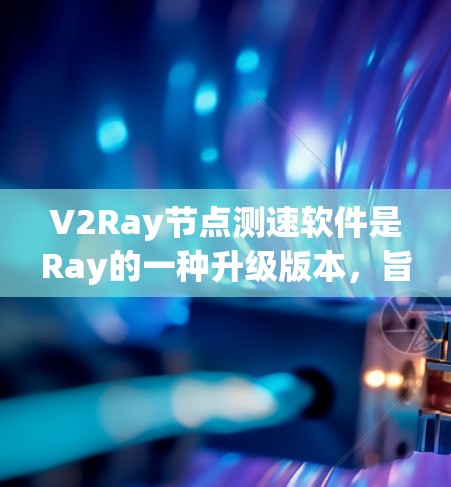 V2Ray节点测速软件是Ray的一种升级版本，旨在优化性能和处理复杂任务。以下是关于其主要特点、功能、优化、应用场景及用户反馈的总结